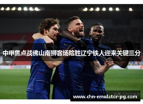 中甲焦点战佛山南狮客场险胜辽宁铁人迎来关键三分