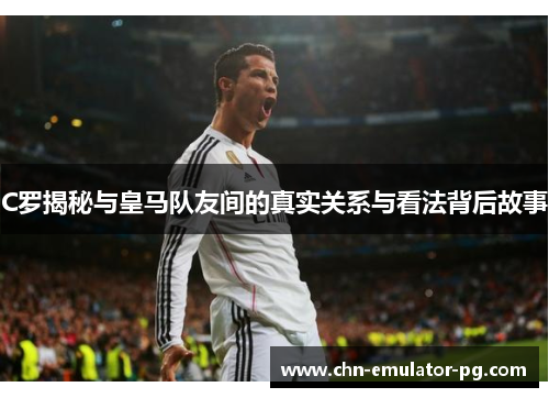 C罗揭秘与皇马队友间的真实关系与看法背后故事