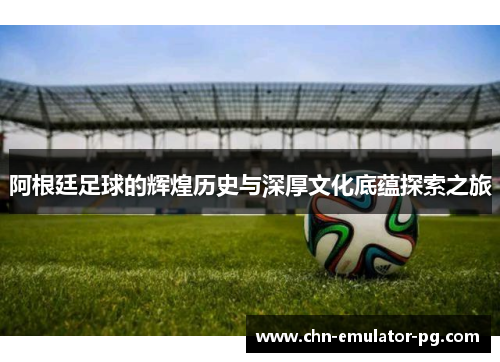 阿根廷足球的辉煌历史与深厚文化底蕴探索之旅