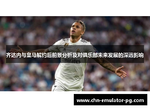 齐达内与皇马解约后前景分析及对俱乐部未来发展的深远影响 齐达内与皇马解约后前景分析及对俱乐部未来发展的深远影响