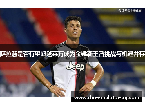 萨拉赫是否有望超越莱万成为金靴新王者挑战与机遇并存