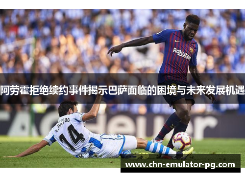 阿劳霍拒绝续约事件揭示巴萨面临的困境与未来发展机遇