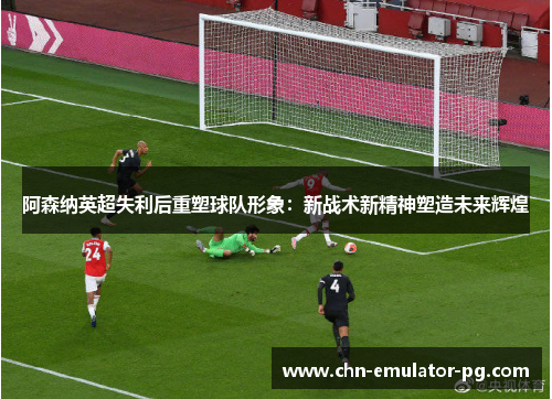 阿森纳英超失利后重塑球队形象：新战术新精神塑造未来辉煌