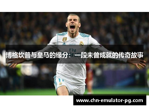 博格坎普与皇马的缘分：一段未曾成就的传奇故事