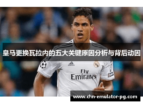 皇马更换瓦拉内的五大关键原因分析与背后动因 皇马更换瓦拉内的五大关键原因分析与背后动因