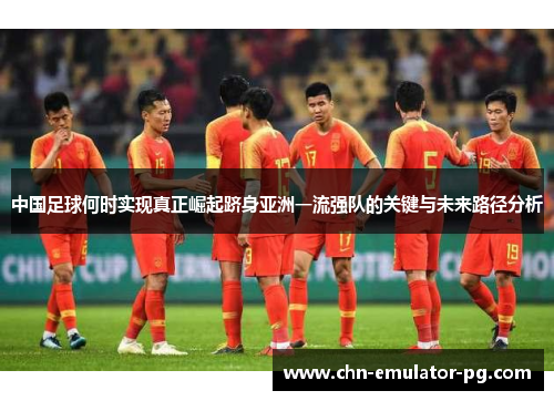中国足球何时实现真正崛起跻身亚洲一流强队的关键与未来路径分析 中国足球何时实现真正崛起跻身亚洲一流强队的关键与未来路径分析
