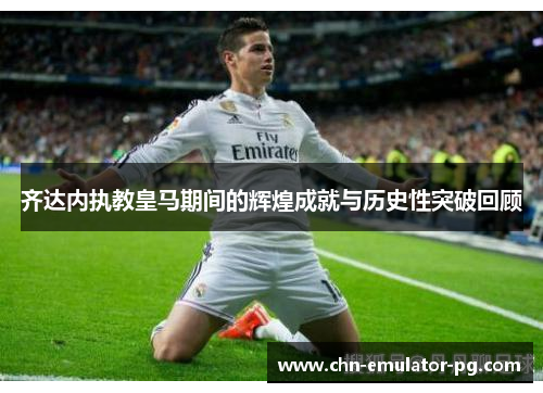 齐达内执教皇马期间的辉煌成就与历史性突破回顾 齐达内执教皇马期间的辉煌成就与历史性突破回顾