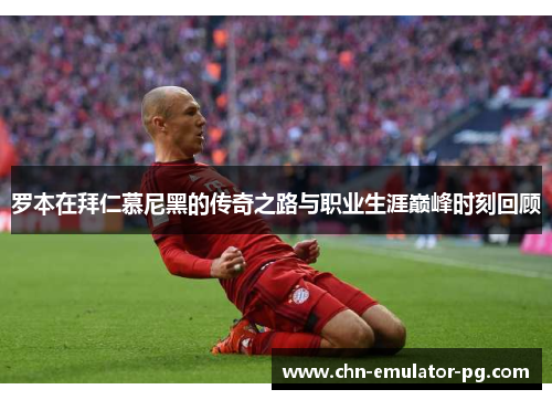 罗本在拜仁慕尼黑的传奇之路与职业生涯巅峰时刻回顾