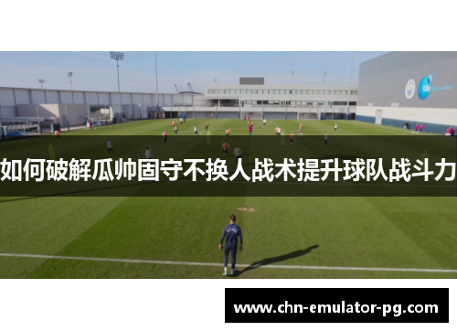 如何破解瓜帅固守不换人战术提升球队战斗力 如何破解瓜帅固守不换人战术提升球队战斗力
