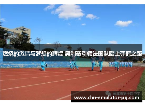 燃烧的激情与梦想的辉煌 奥利塞引领法国队踏上夺冠之路