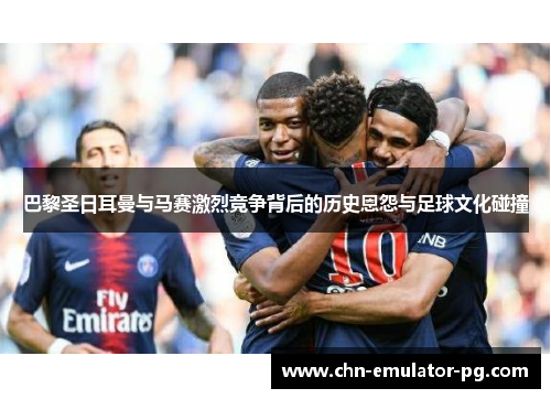 巴黎圣日耳曼与马赛激烈竞争背后的历史恩怨与足球文化碰撞
