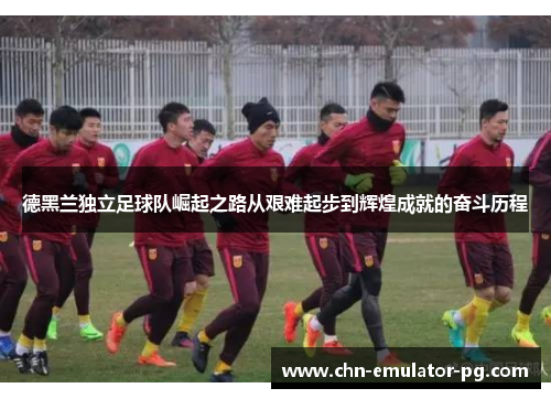 德黑兰独立足球队崛起之路从艰难起步到辉煌成就的奋斗历程 德黑兰独立足球队崛起之路从艰难起步到辉煌成就的奋斗历程